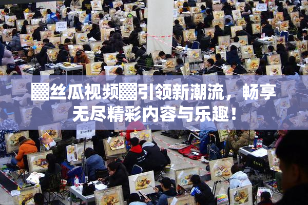 ▓丝瓜视频▓引领新潮流，畅享无尽精彩内容与乐趣！