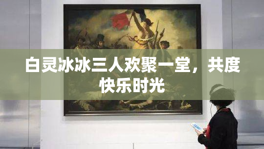 白灵冰冰三人欢聚一堂，共度快乐时光