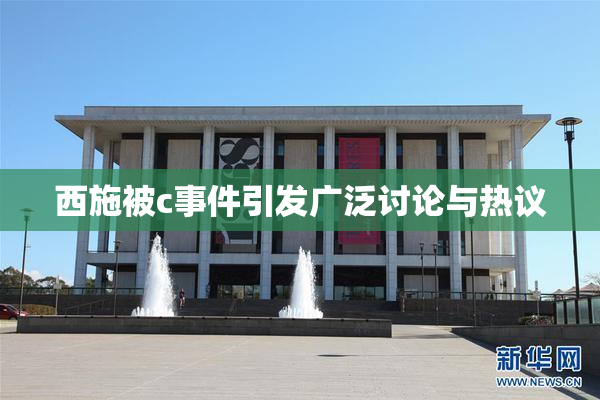 西施被c事件引发广泛讨论与热议