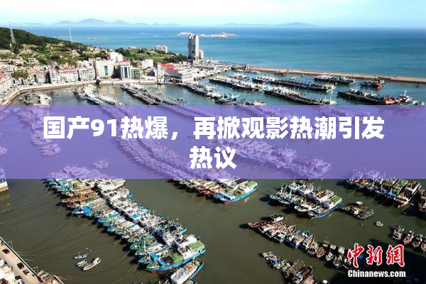 国产91热爆，再掀观影热潮引发热议
