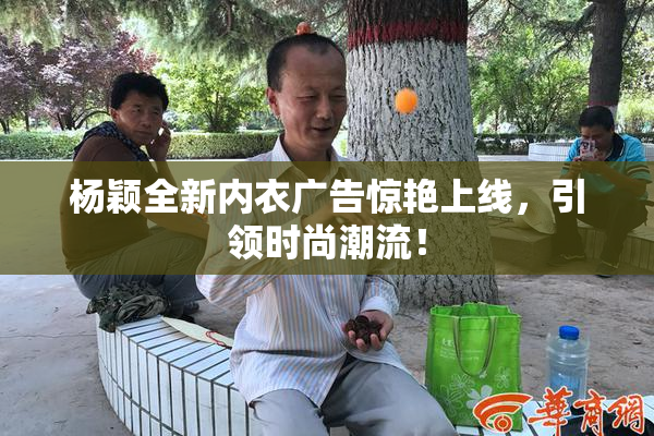 杨颖全新内衣广告惊艳上线，引领时尚潮流！