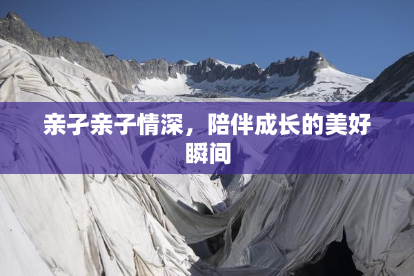 亲孑亲子情深，陪伴成长的美好瞬间