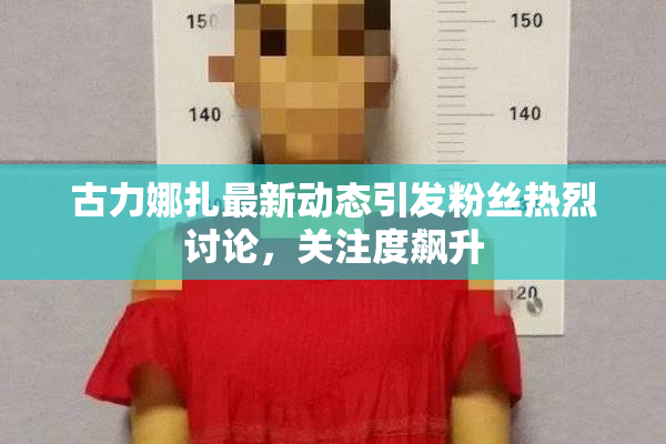 古力娜扎最新动态引发粉丝热烈讨论，关注度飙升