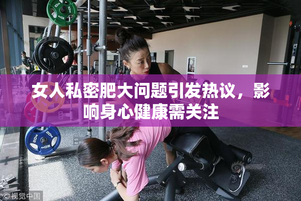 女人私密肥大问题引发热议，影响身心健康需关注