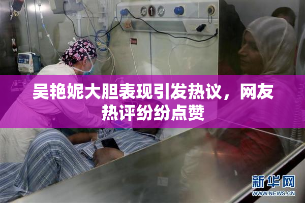 吴艳妮大胆表现引发热议，网友热评纷纷点赞