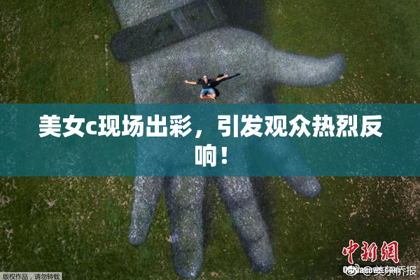 美女c现场出彩，引发观众热烈反响！
