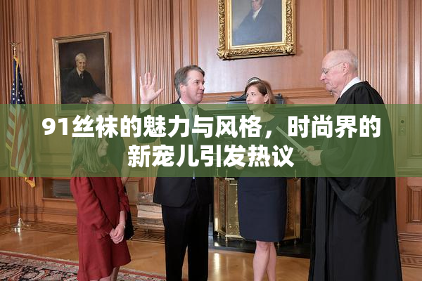 91丝袜的魅力与风格，时尚界的新宠儿引发热议