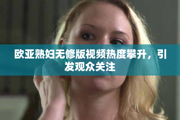 欧亚熟妇无修版视频热度攀升，引发观众关注