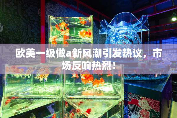 欧美一级做a新风潮引发热议，市场反响热烈！