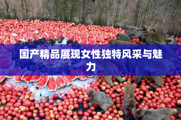 国产精品展现女性独特风采与魅力