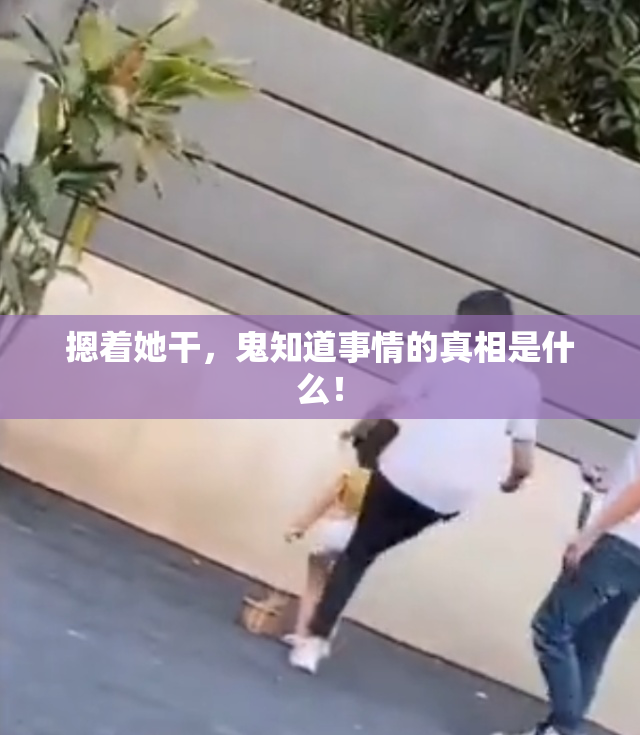 摁着她干，鬼知道事情的真相是什么！