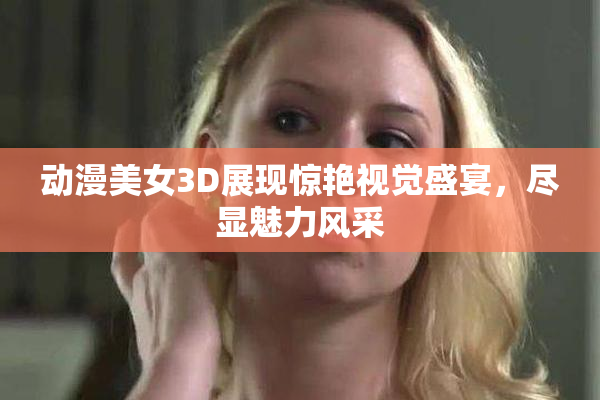 动漫美女3D展现惊艳视觉盛宴，尽显魅力风采