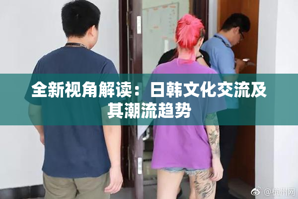 全新视角解读：日韩文化交流及其潮流趋势