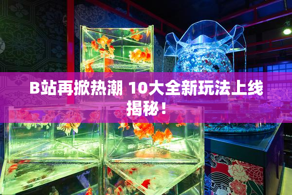 B站再掀热潮 10大全新玩法上线揭秘！