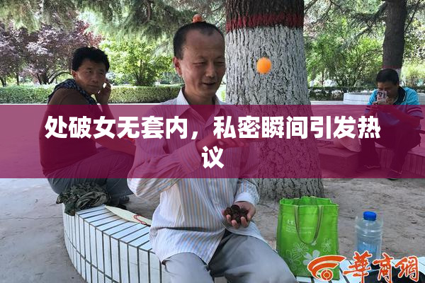 处破女无套内，私密瞬间引发热议