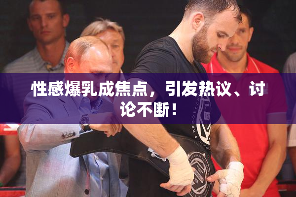 性感爆乳成焦点，引发热议、讨论不断！
