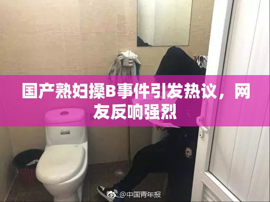 国产熟妇搡B事件引发热议，网友反响强烈