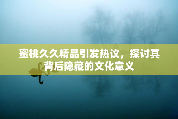 蜜桃久久精品引发热议，探讨其背后隐藏的文化意义