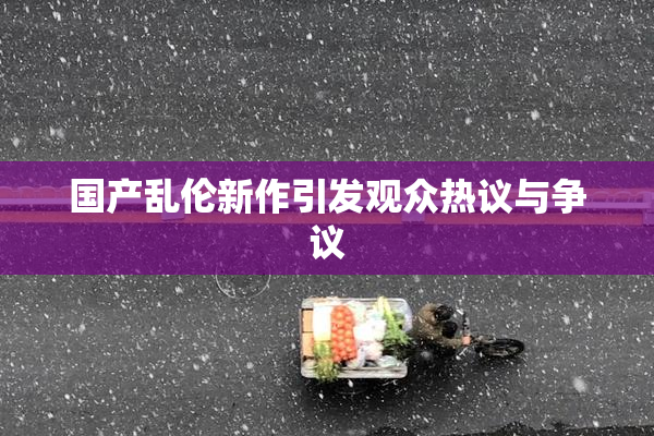 国产乱伦新作引发观众热议与争议