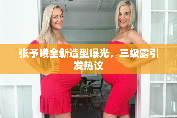张予曦全新造型曝光，三级露引发热议