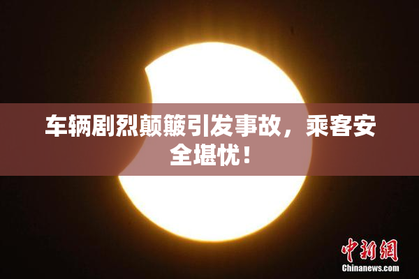 车辆剧烈颠簸引发事故，乘客安全堪忧！