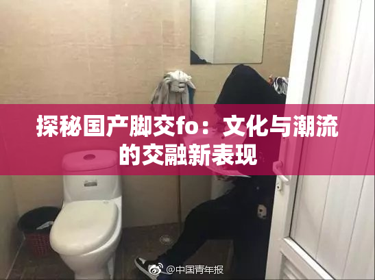 探秘国产脚交fo：文化与潮流的交融新表现