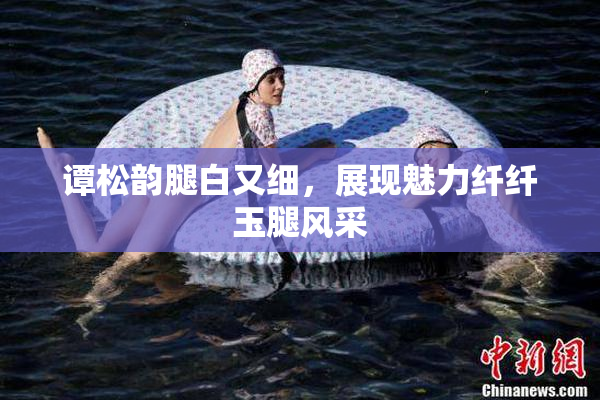 谭松韵腿白又细，展现魅力纤纤玉腿风采
