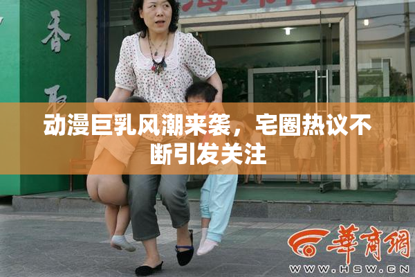 动漫巨乳风潮来袭，宅圈热议不断引发关注