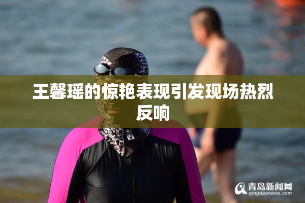 王馨瑶的惊艳表现引发现场热烈反响