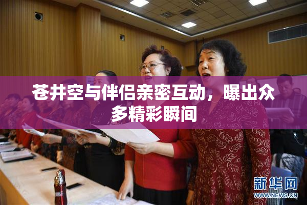 苍井空与伴侣亲密互动，曝出众多精彩瞬间