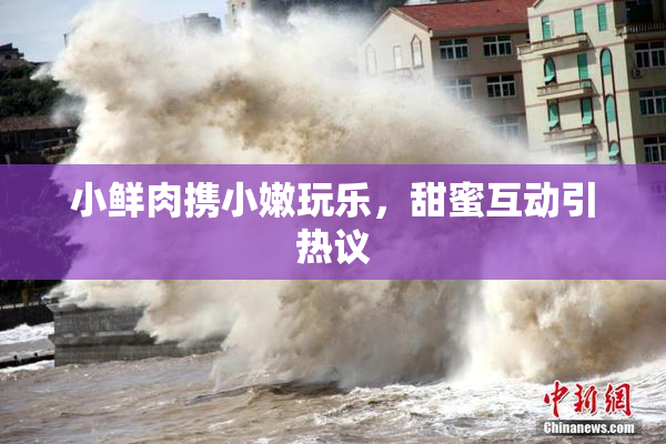 小鲜肉携小嫩玩乐，甜蜜互动引热议