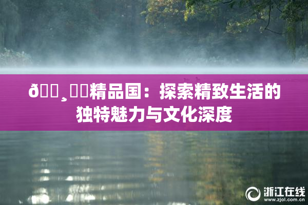🌸‌✿精品国：探索精致生活的独特魅力与文化深度