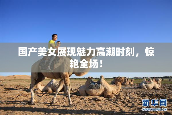 国产美女展现魅力高潮时刻，惊艳全场！