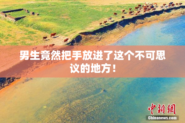 男生竟然把手放进了这个不可思议的地方！