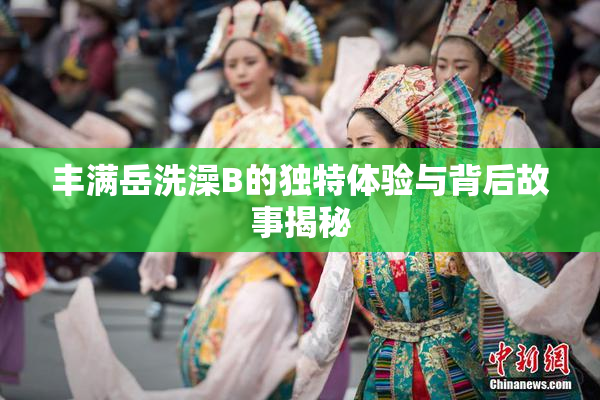 丰满岳洗澡B的独特体验与背后故事揭秘