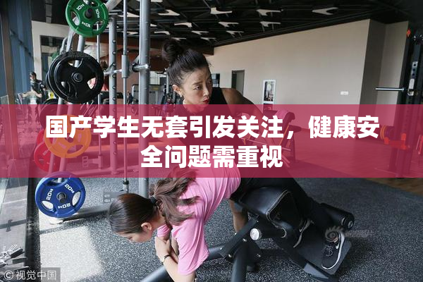 国产学生无套引发关注，健康安全问题需重视