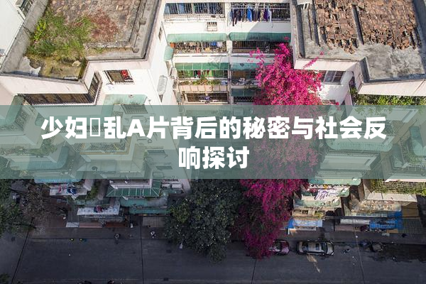 少妇婬乱A片背后的秘密与社会反响探讨