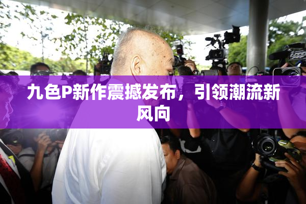 九色P新作震撼发布，引领潮流新风向