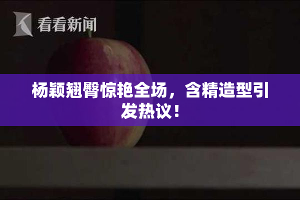杨颖翘臀惊艳全场，含精造型引发热议！