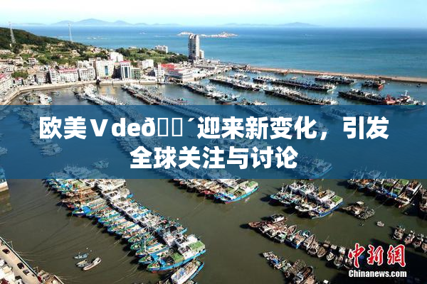 欧美Ⅴde🔴迎来新变化，引发全球关注与讨论