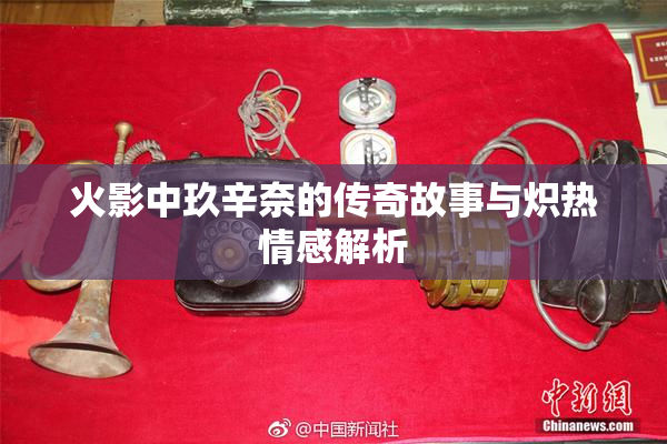 火影中玖辛奈的传奇故事与炽热情感解析