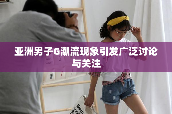 亚洲男子G潮流现象引发广泛讨论与关注