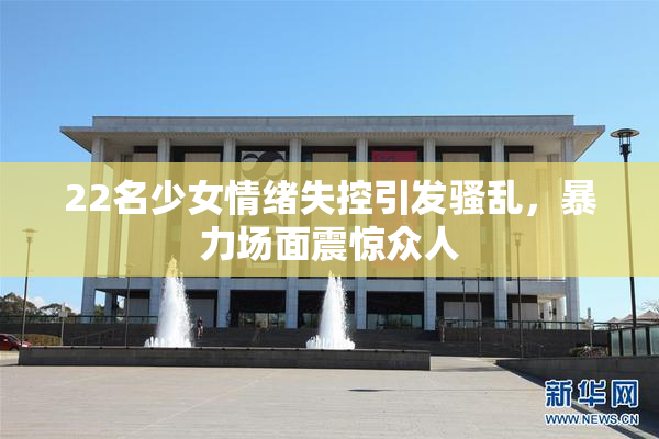 22名少女情绪失控引发骚乱，暴力场面震惊众人