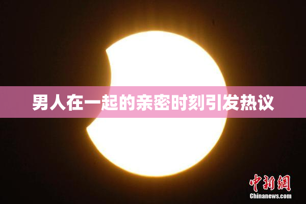 男人在一起的亲密时刻引发热议