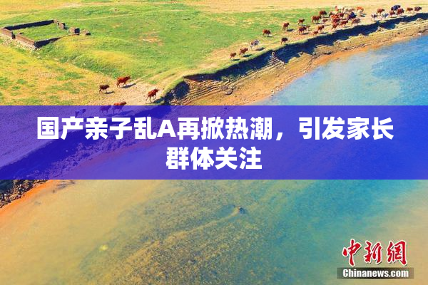 国产亲子乱A再掀热潮，引发家长群体关注