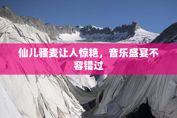 仙儿骚麦让人惊艳，音乐盛宴不容错过