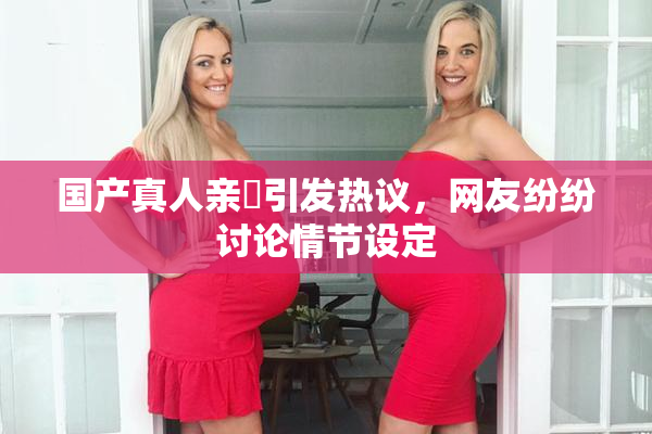 国产真人亲妺引发热议，网友纷纷讨论情节设定