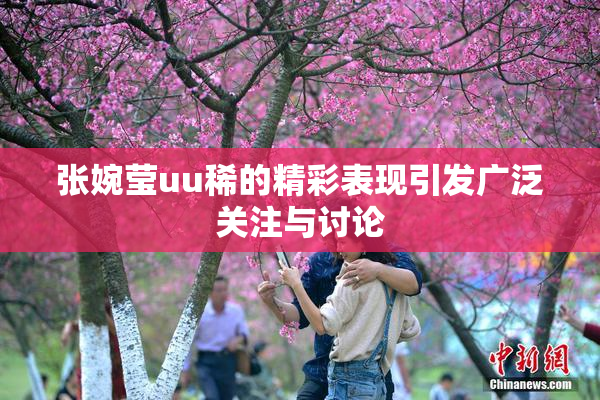 张婉莹uu稀的精彩表现引发广泛关注与讨论