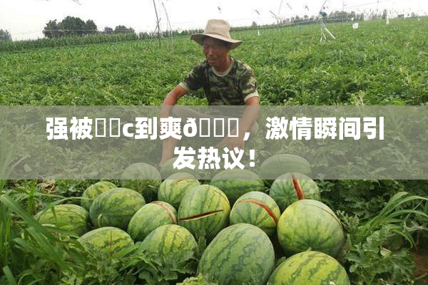 强被❌‌c到爽🔞，激情瞬间引发热议！