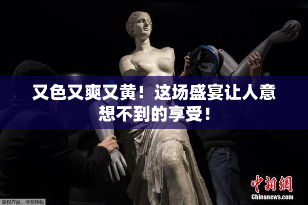 又色又爽又黄！这场盛宴让人意想不到的享受！
